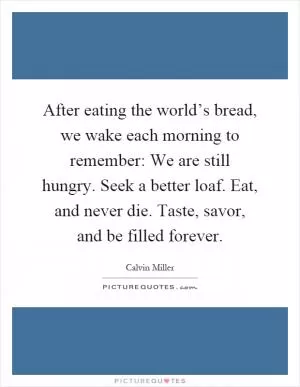 After eating the world’s bread, we wake each morning to remember: We are still hungry. Seek a better loaf. Eat, and never die. Taste, savor, and be filled forever Picture Quote #1