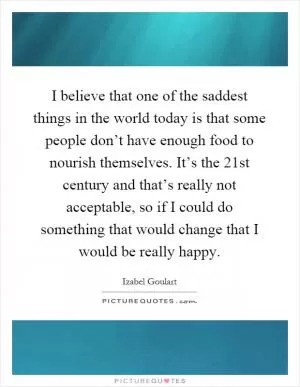 I believe that one of the saddest things in the world today is that some people don’t have enough food to nourish themselves. It’s the 21st century and that’s really not acceptable, so if I could do something that would change that I would be really happy Picture Quote #1