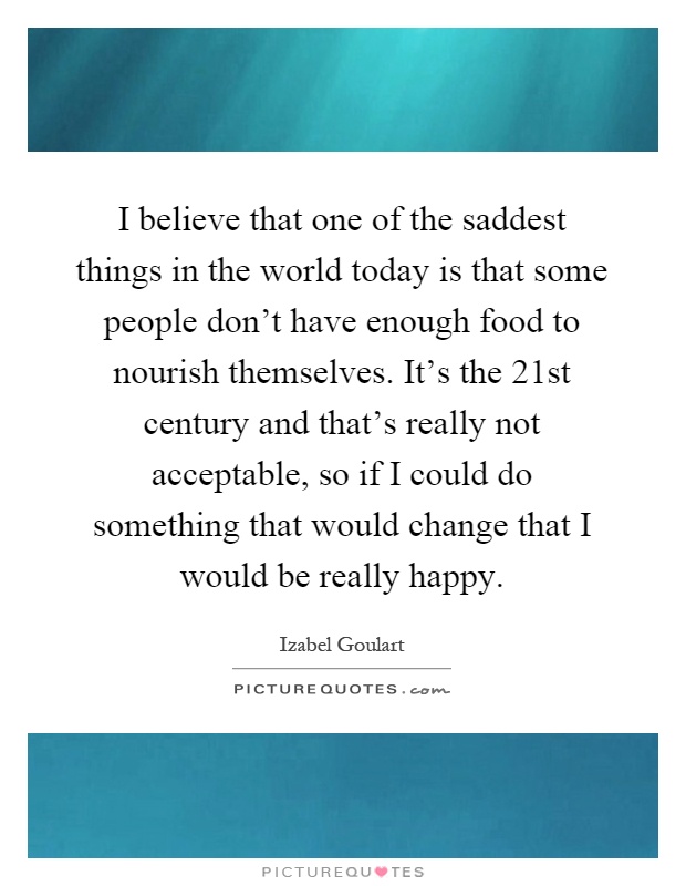 I believe that one of the saddest things in the world today is that some people don't have enough food to nourish themselves. It's the 21st century and that's really not acceptable, so if I could do something that would change that I would be really happy Picture Quote #1