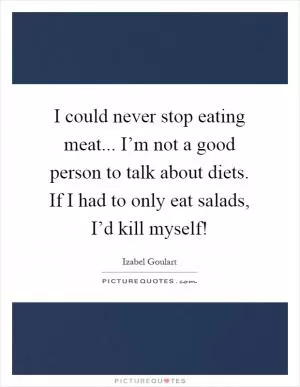 I could never stop eating meat... I’m not a good person to talk about diets. If I had to only eat salads, I’d kill myself! Picture Quote #1