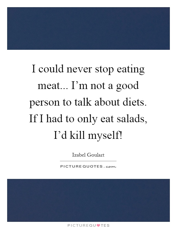I could never stop eating meat... I'm not a good person to talk about diets. If I had to only eat salads, I'd kill myself! Picture Quote #1