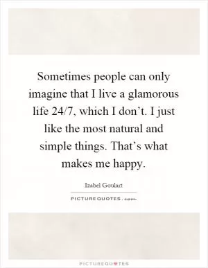 Sometimes people can only imagine that I live a glamorous life 24/7, which I don’t. I just like the most natural and simple things. That’s what makes me happy Picture Quote #1