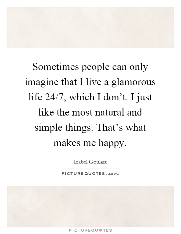 Sometimes people can only imagine that I live a glamorous life 24/7, which I don't. I just like the most natural and simple things. That's what makes me happy Picture Quote #1