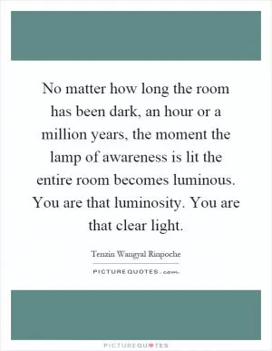 No matter how long the room has been dark, an hour or a million years, the moment the lamp of awareness is lit the entire room becomes luminous. You are that luminosity. You are that clear light Picture Quote #1