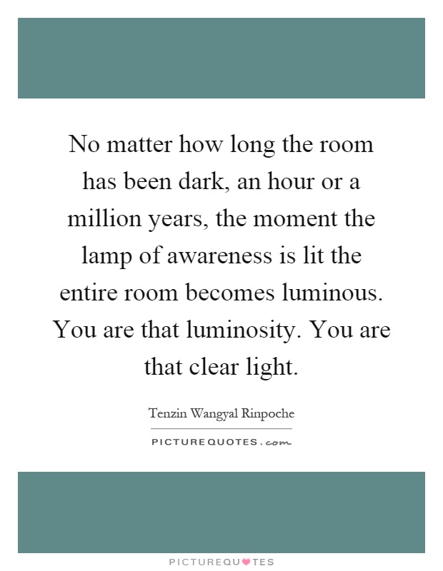 No matter how long the room has been dark, an hour or a million years, the moment the lamp of awareness is lit the entire room becomes luminous. You are that luminosity. You are that clear light Picture Quote #1