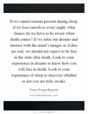 If we cannot remain present during sleep, if we lose ourselves every night, what chance do we have to be aware when death comes? If we enter our dreams and interact with the mind’s images as if they are real, we should not expect to be free in the state after death. Look to your experience in dreams to know how you will fare in death. Look to your experience of sleep to discover whether or not you are truly awake Picture Quote #1