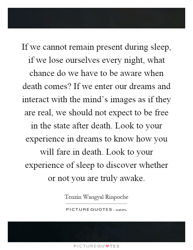 If we cannot remain present during sleep, if we lose ourselves every night, what chance do we have to be aware when death comes? If we enter our dreams and interact with the mind's images as if they are real, we should not expect to be free in the state after death. Look to your experience in dreams to know how you will fare in death. Look to your experience of sleep to discover whether or not you are truly awake Picture Quote #1