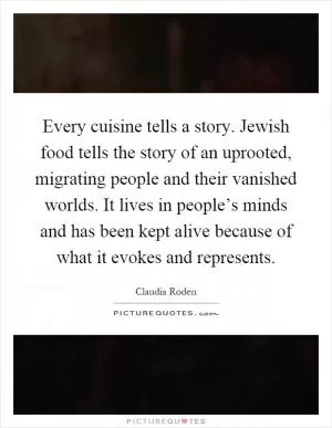 Every cuisine tells a story. Jewish food tells the story of an uprooted, migrating people and their vanished worlds. It lives in people’s minds and has been kept alive because of what it evokes and represents Picture Quote #1