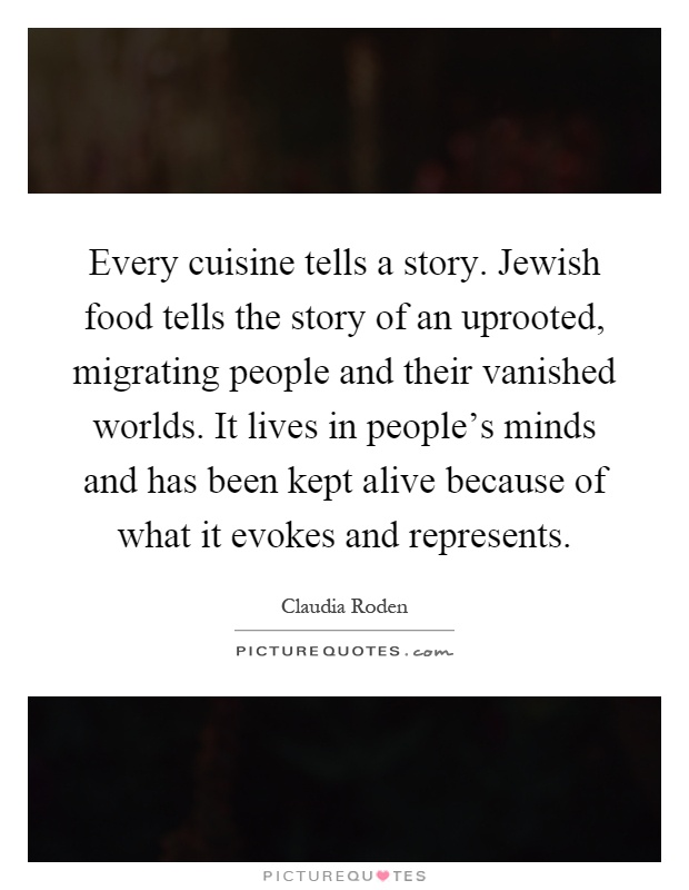 Every cuisine tells a story. Jewish food tells the story of an uprooted, migrating people and their vanished worlds. It lives in people's minds and has been kept alive because of what it evokes and represents Picture Quote #1