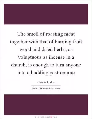 The smell of roasting meat together with that of burning fruit wood and dried herbs, as voluptuous as incense in a church, is enough to turn anyone into a budding gastronome Picture Quote #1