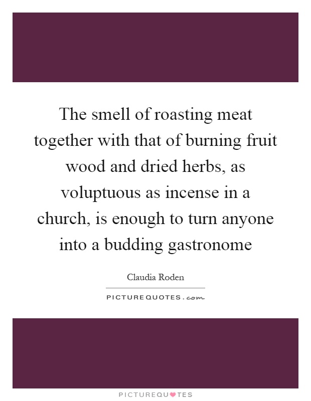 The smell of roasting meat together with that of burning fruit wood and dried herbs, as voluptuous as incense in a church, is enough to turn anyone into a budding gastronome Picture Quote #1