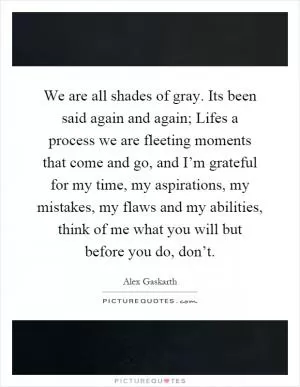 We are all shades of gray. Its been said again and again; Lifes a process we are fleeting moments that come and go, and I’m grateful for my time, my aspirations, my mistakes, my flaws and my abilities, think of me what you will but before you do, don’t Picture Quote #1