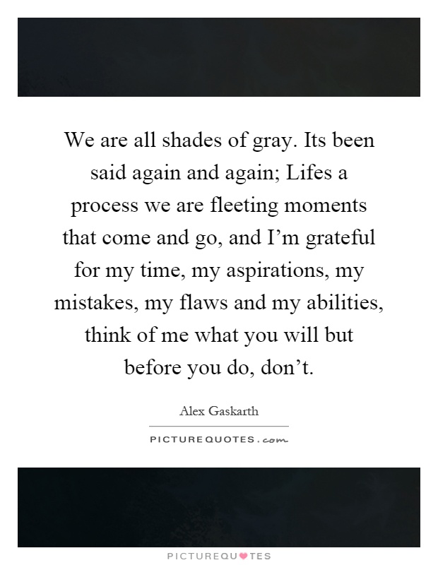 We are all shades of gray. Its been said again and again; Lifes a process we are fleeting moments that come and go, and I'm grateful for my time, my aspirations, my mistakes, my flaws and my abilities, think of me what you will but before you do, don't Picture Quote #1