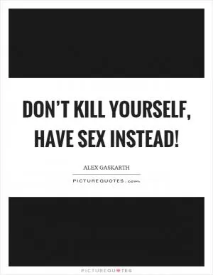 Don’t kill yourself, have sex instead! Picture Quote #1