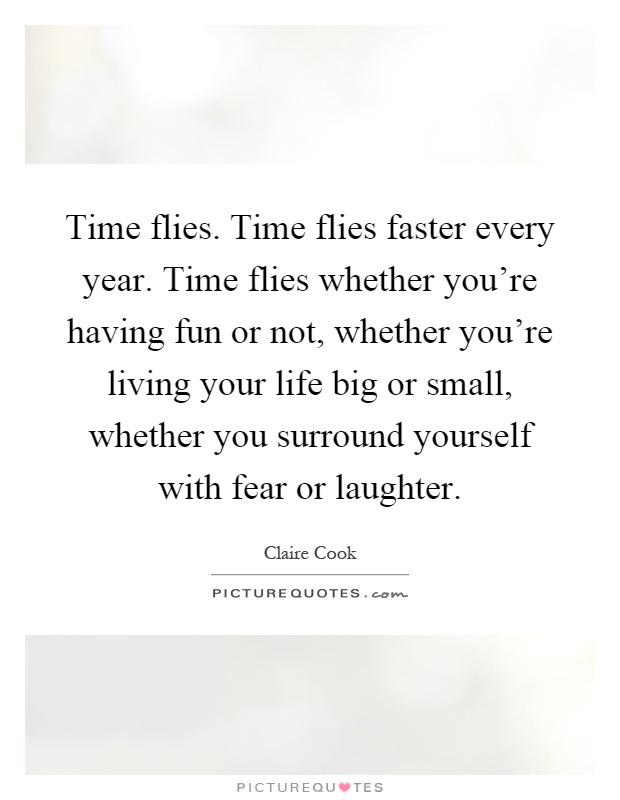 Time flies. Time flies faster every year. Time flies whether you're having fun or not, whether you're living your life big or small, whether you surround yourself with fear or laughter Picture Quote #1
