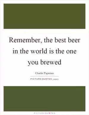 Remember, the best beer in the world is the one you brewed Picture Quote #1