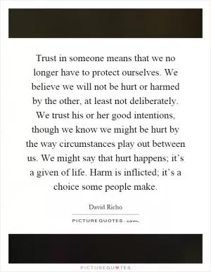 Trust in someone means that we no longer have to protect ourselves. We believe we will not be hurt or harmed by the other, at least not deliberately. We trust his or her good intentions, though we know we might be hurt by the way circumstances play out between us. We might say that hurt happens; it’s a given of life. Harm is inflicted; it’s a choice some people make Picture Quote #1