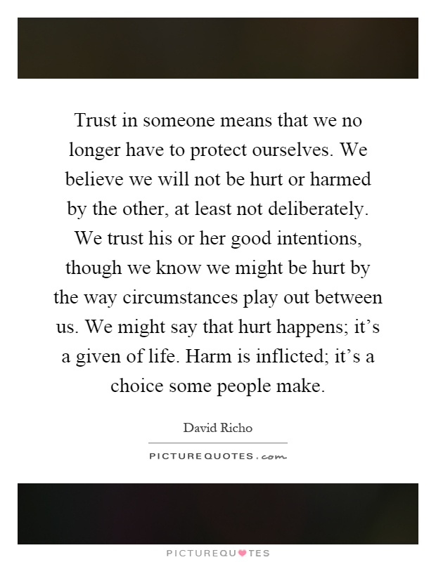 Trust in someone means that we no longer have to protect ourselves. We believe we will not be hurt or harmed by the other, at least not deliberately. We trust his or her good intentions, though we know we might be hurt by the way circumstances play out between us. We might say that hurt happens; it's a given of life. Harm is inflicted; it's a choice some people make Picture Quote #1