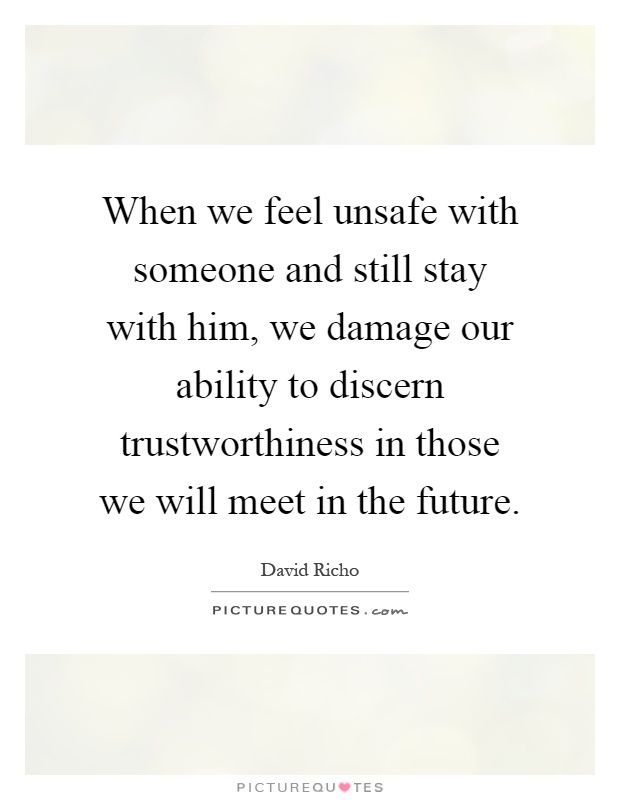 When we feel unsafe with someone and still stay with him, we damage our ability to discern trustworthiness in those we will meet in the future Picture Quote #1