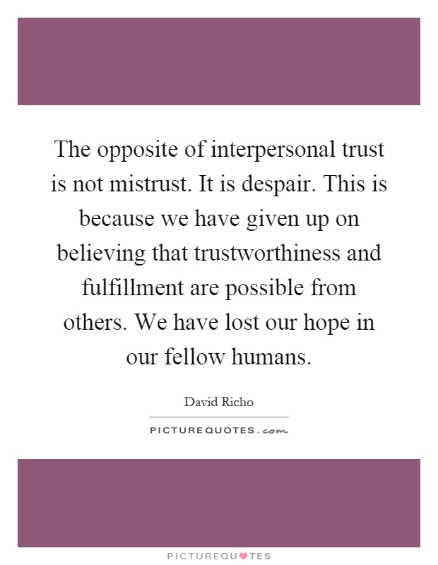 The opposite of interpersonal trust is not mistrust. It is despair. This is because we have given up on believing that trustworthiness and fulfillment are possible from others. We have lost our hope in our fellow humans Picture Quote #1
