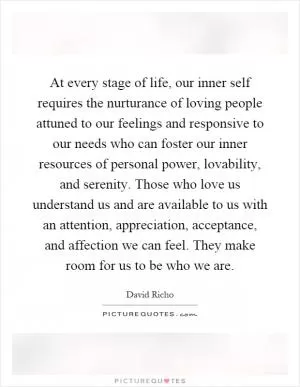At every stage of life, our inner self requires the nurturance of loving people attuned to our feelings and responsive to our needs who can foster our inner resources of personal power, lovability, and serenity. Those who love us understand us and are available to us with an attention, appreciation, acceptance, and affection we can feel. They make room for us to be who we are Picture Quote #1