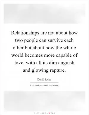 Relationships are not about how two people can survive each other but about how the whole world becomes more capable of love, with all its dim anguish and glowing rapture Picture Quote #1