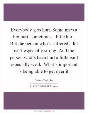 Everybody gets hurt. Sometimes a big hurt, sometimes a little hurt. But the person who’s suffered a lot isn’t especially strong. And the person who’s been hurt a little isn’t especially weak. What’s important is being able to get over it Picture Quote #1