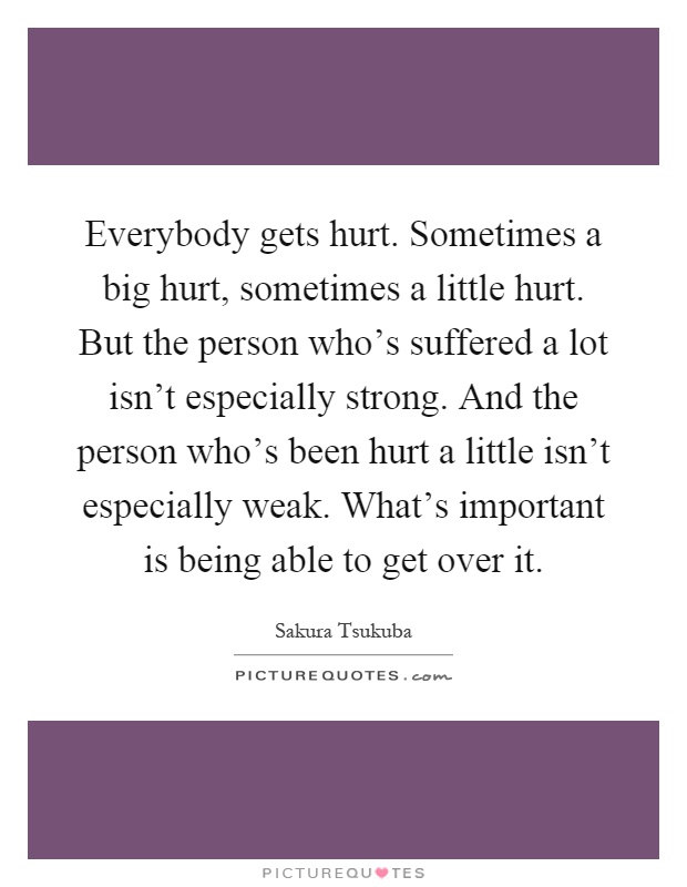 Everybody gets hurt. Sometimes a big hurt, sometimes a little hurt. But the person who's suffered a lot isn't especially strong. And the person who's been hurt a little isn't especially weak. What's important is being able to get over it Picture Quote #1