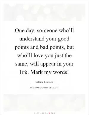 One day, someone who’ll understand your good points and bad points, but who’ll love you just the same, will appear in your life. Mark my words! Picture Quote #1
