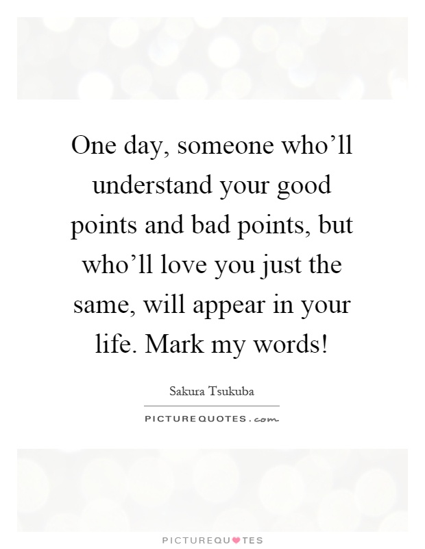 One day, someone who'll understand your good points and bad points, but who'll love you just the same, will appear in your life. Mark my words! Picture Quote #1