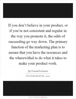 If you don’t believe in your product, or if you’re not consistent and regular in the way you promote it, the odds of succeeding go way down. The primary function of the marketing plan is to ensure that you have the resources and the wherewithal to do what it takes to make your product work Picture Quote #1