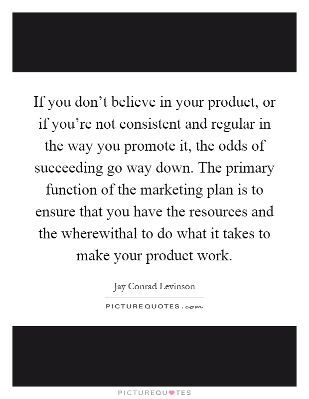 If you don't believe in your product, or if you're not consistent and regular in the way you promote it, the odds of succeeding go way down. The primary function of the marketing plan is to ensure that you have the resources and the wherewithal to do what it takes to make your product work Picture Quote #1