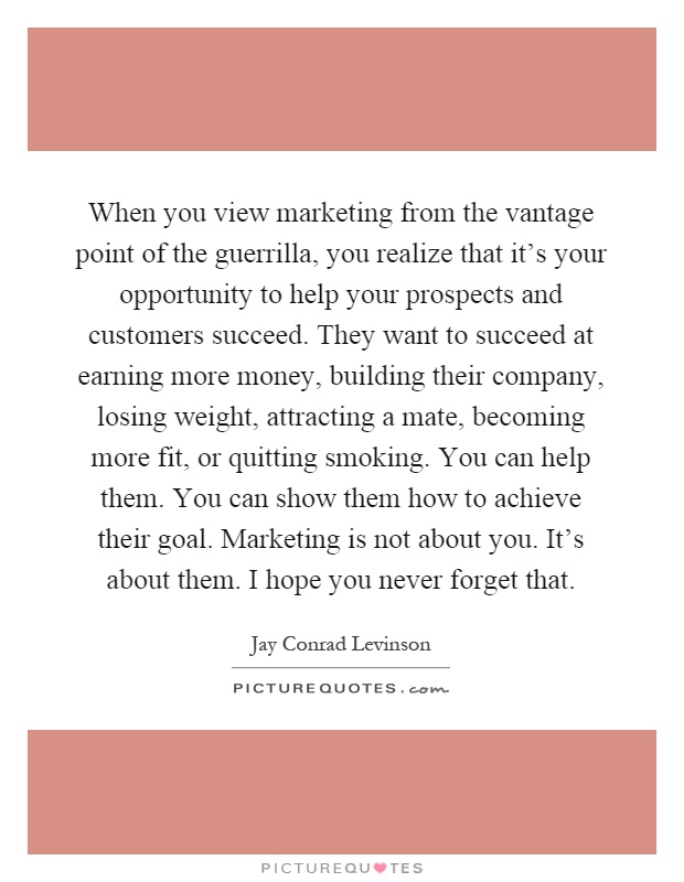 When you view marketing from the vantage point of the guerrilla, you realize that it's your opportunity to help your prospects and customers succeed. They want to succeed at earning more money, building their company, losing weight, attracting a mate, becoming more fit, or quitting smoking. You can help them. You can show them how to achieve their goal. Marketing is not about you. It's about them. I hope you never forget that Picture Quote #1