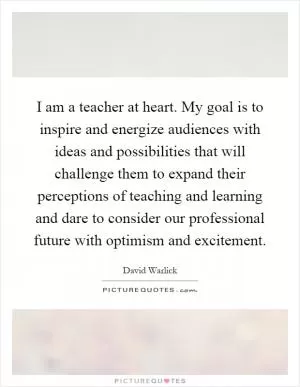 I am a teacher at heart. My goal is to inspire and energize audiences with ideas and possibilities that will challenge them to expand their perceptions of teaching and learning and dare to consider our professional future with optimism and excitement Picture Quote #1