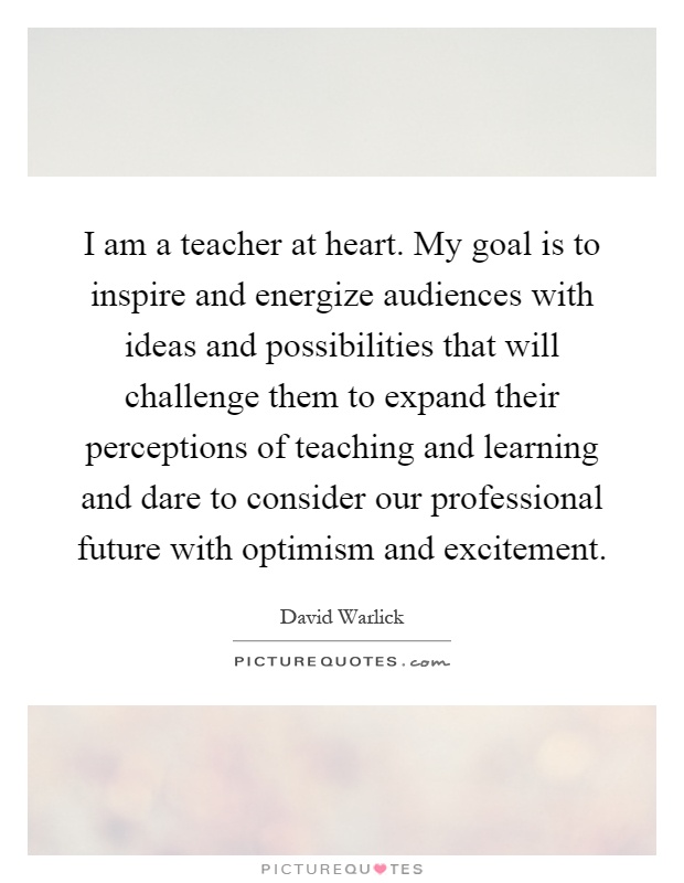 I am a teacher at heart. My goal is to inspire and energize audiences with ideas and possibilities that will challenge them to expand their perceptions of teaching and learning and dare to consider our professional future with optimism and excitement Picture Quote #1
