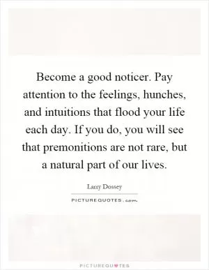 Become a good noticer. Pay attention to the feelings, hunches, and intuitions that flood your life each day. If you do, you will see that premonitions are not rare, but a natural part of our lives Picture Quote #1