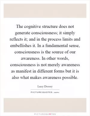 The cognitive structure does not generate consciousness; it simply reflects it; and in the process limits and embellishes it. In a fundamental sense, consciousness is the source of our awareness. In other words, consciousness is not merely awareness as manifest in different forms but it is also what makes awareness possible Picture Quote #1