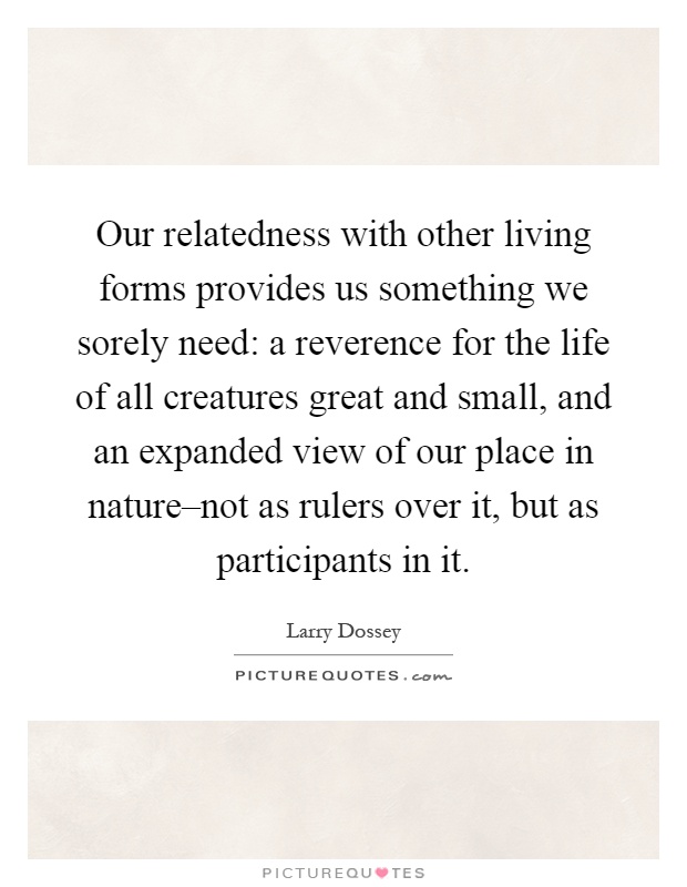 Our relatedness with other living forms provides us something we sorely need: a reverence for the life of all creatures great and small, and an expanded view of our place in nature–not as rulers over it, but as participants in it Picture Quote #1