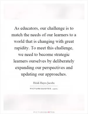 As educators, our challenge is to match the needs of our learners to a world that is changing with great rapidity. To meet this challenge, we need to become strategic learners ourselves by deliberately expanding our perspectives and updating our approaches Picture Quote #1