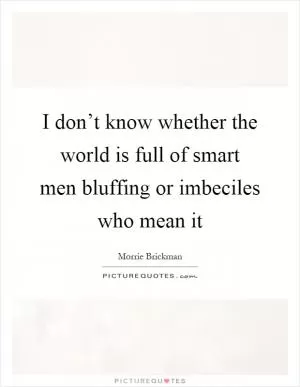 I don’t know whether the world is full of smart men bluffing or imbeciles who mean it Picture Quote #1