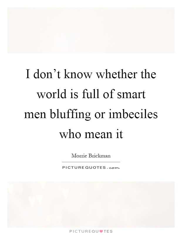 I don't know whether the world is full of smart men bluffing or imbeciles who mean it Picture Quote #1