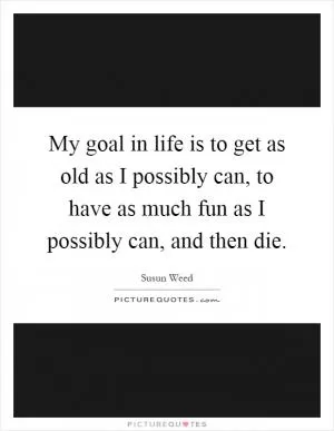 My goal in life is to get as old as I possibly can, to have as much fun as I possibly can, and then die Picture Quote #1