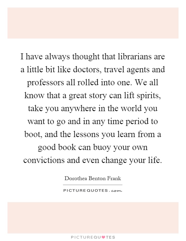 I have always thought that librarians are a little bit like doctors, travel agents and professors all rolled into one. We all know that a great story can lift spirits, take you anywhere in the world you want to go and in any time period to boot, and the lessons you learn from a good book can buoy your own convictions and even change your life Picture Quote #1