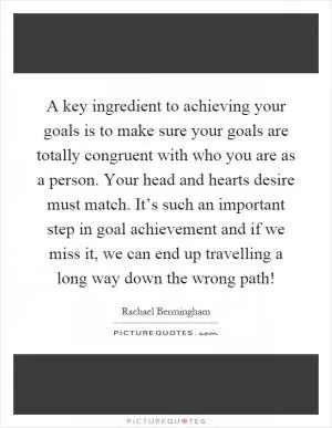A key ingredient to achieving your goals is to make sure your goals are totally congruent with who you are as a person. Your head and hearts desire must match. It’s such an important step in goal achievement and if we miss it, we can end up travelling a long way down the wrong path! Picture Quote #1