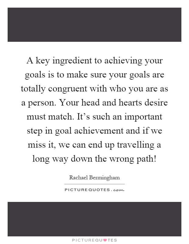 A key ingredient to achieving your goals is to make sure your goals are totally congruent with who you are as a person. Your head and hearts desire must match. It's such an important step in goal achievement and if we miss it, we can end up travelling a long way down the wrong path! Picture Quote #1