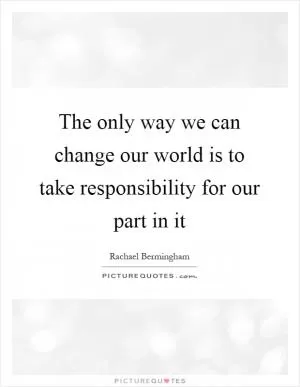 The only way we can change our world is to take responsibility for our part in it Picture Quote #1