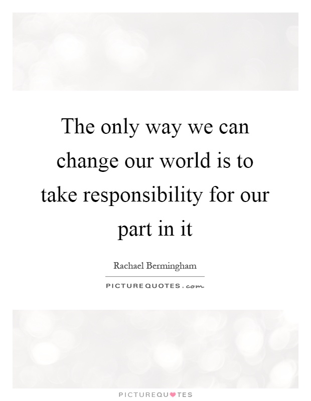 The only way we can change our world is to take responsibility for our part in it Picture Quote #1