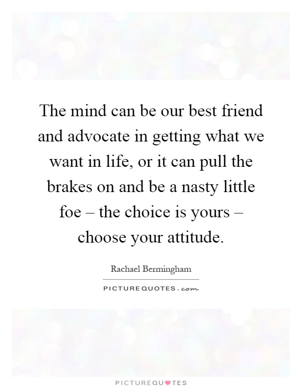 The mind can be our best friend and advocate in getting what we want in life, or it can pull the brakes on and be a nasty little foe – the choice is yours – choose your attitude Picture Quote #1