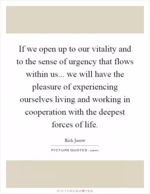 If we open up to our vitality and to the sense of urgency that flows within us... we will have the pleasure of experiencing ourselves living and working in cooperation with the deepest forces of life Picture Quote #1