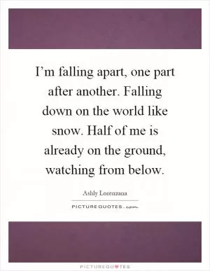 I’m falling apart, one part after another. Falling down on the world like snow. Half of me is already on the ground, watching from below Picture Quote #1